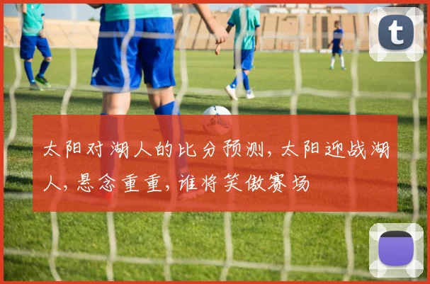 太阳对湖人的比分预测,太阳迎战湖人,悬念重重,谁将笑傲赛场