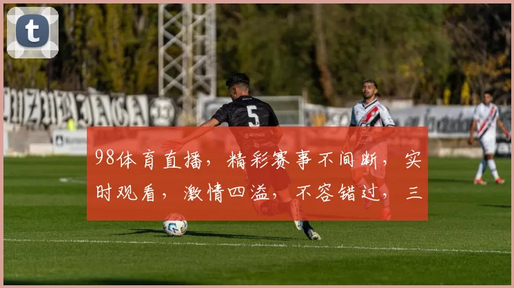 98体育直播，精彩赛事不间断，实时观看，激情四溢，不容错过，三大亮点，尽在掌握