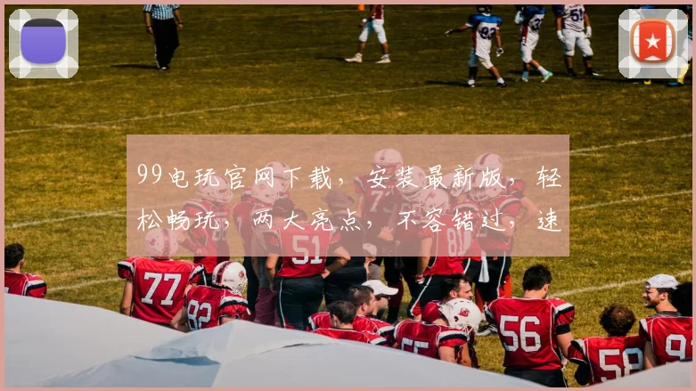 99电玩官网下载，安装最新版，轻松畅玩，两大亮点，不容错过，速来体验