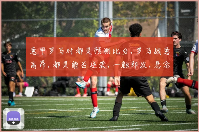 意甲罗马对都灵预测比分,罗马战意高昂,都灵能否逆袭,一触即发,悬念重重,拭目以待。