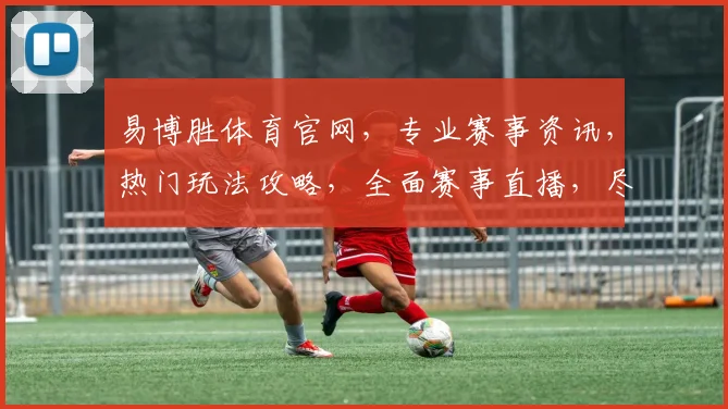 易博胜体育官网，专业赛事资讯，热门玩法攻略，全面赛事直播，尽在易博胜，尽享精彩