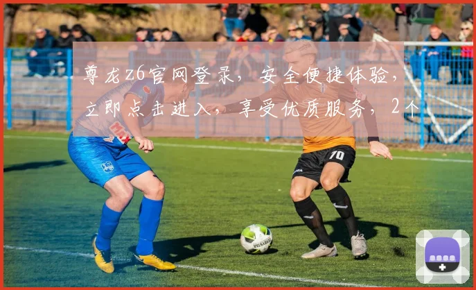 尊龙z6官网登录，安全便捷体验，立即点击进入，享受优质服务，2个福利等你拿
